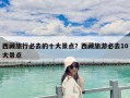 西藏旅行必去的十大景點？西藏旅游必去10大景點
