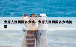 太原去西藏要多少錢？太原去西藏要多少錢機票