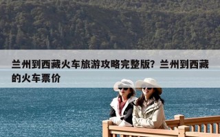 蘭州到西藏火車旅游攻略完整版？蘭州到西藏的火車票價