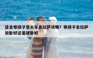 適合帶孩子坐火車去拉薩攻略？帶孩子去拉薩軟臥好還是硬臥好