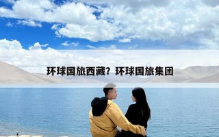 環(huán)球國旅西藏？環(huán)球國旅集團