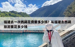 福建去一次西藏花費要多少錢？從福建去西藏旅游要花多少錢
