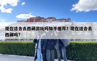 現(xiàn)在適合去西藏游玩嗎知乎推薦？現(xiàn)在適合去西藏嗎?