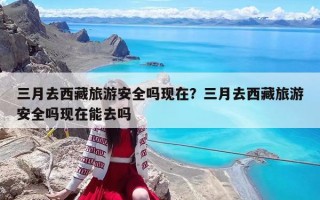 三月去西藏旅游安全嗎現(xiàn)在？三月去西藏旅游安全嗎現(xiàn)在能去嗎