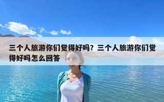三個(gè)人旅游你們覺(jué)得好嗎？三個(gè)人旅游你們覺(jué)得好嗎怎么回答