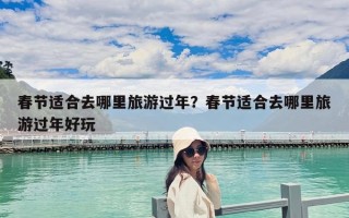 春節適合去哪里旅游過年？春節適合去哪里旅游過年好玩