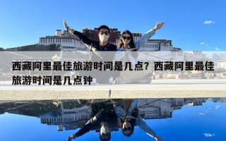 西藏阿里最佳旅游時間是幾點？西藏阿里最佳旅游時間是幾點鐘