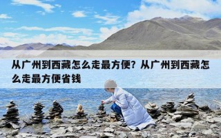 從廣州到西藏怎么走最方便？從廣州到西藏怎么走最方便省錢
