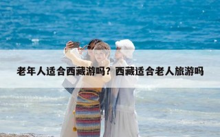 老年人適合西藏游嗎？西藏適合老人旅游嗎