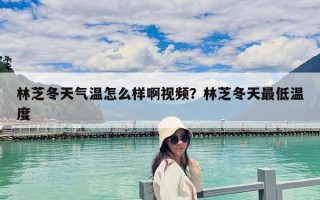 林芝冬天氣溫怎么樣啊視頻？林芝冬天最低溫度