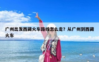 廣州出發(fā)西藏火車路線怎么走？從廣州到西藏火車