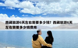 西藏旅游6天左右需要多少錢？西藏旅游6天左右需要多少錢費用
