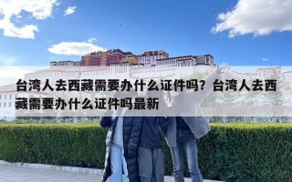 臺灣人去西藏需要辦什么證件嗎？臺灣人去西藏需要辦什么證件嗎最新