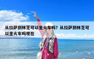 從拉薩到林芝可以坐火車嗎？從拉薩到林芝可以坐火車嗎現(xiàn)在
