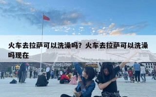 火車去拉薩可以洗澡嗎？火車去拉薩可以洗澡嗎現(xiàn)在