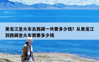 黑龍江坐火車去西藏一共要多少錢？從黑龍江到西藏坐火車需要多少錢
