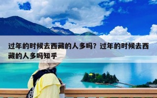 過年的時候去西藏的人多嗎？過年的時候去西藏的人多嗎知乎