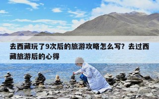 去西藏玩了9次后的旅游攻略怎么寫？去過西藏旅游后的心得