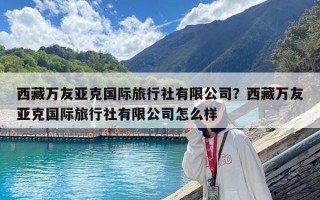西藏萬(wàn)友亞克國(guó)際旅行社有限公司？西藏萬(wàn)友亞克國(guó)際旅行社有限公司怎么樣