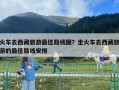 火車去西藏旅游最佳路線圖？坐火車去西藏旅游的最佳路線安排