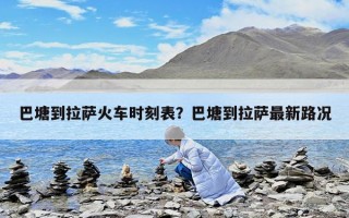 巴塘到拉薩火車時刻表？巴塘到拉薩最新路況