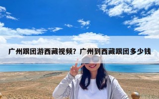 廣州跟團(tuán)游西藏視頻？廣州到西藏跟團(tuán)多少錢
