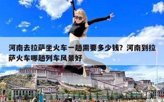 河南去拉薩坐火車一趟需要多少錢？河南到拉薩火車哪趟列車風(fēng)景好