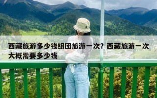 西藏旅游多少錢組團旅游一次？西藏旅游一次大概需要多少錢
