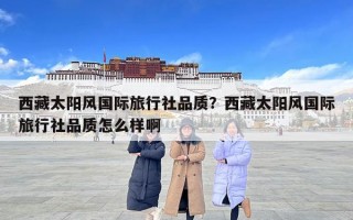 西藏太陽風國際旅行社品質？西藏太陽風國際旅行社品質怎么樣啊