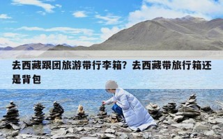 去西藏跟團(tuán)旅游帶行李箱？去西藏帶旅行箱還是背包
