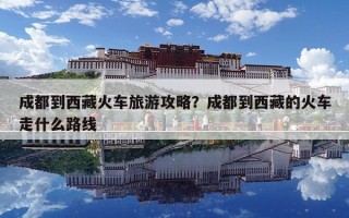 成都到西藏火車旅游攻略？成都到西藏的火車走什么路線