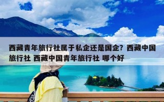 西藏青年旅行社屬于私企還是國企？西藏中國旅行社 西藏中國青年旅行社 哪個好