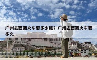廣州去西藏火車要多少錢？廣州去西藏火車要多久