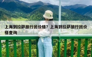上海到拉薩旅行團(tuán)價(jià)格？上海到拉薩旅行團(tuán)價(jià)格查詢