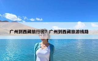 廣州到西藏旅行團？廣州到西藏旅游線路