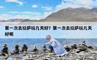 第一次去拉薩玩幾天好？第一次去拉薩玩幾天好呢