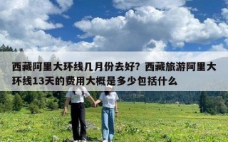 西藏阿里大環線幾月份去好？西藏旅游阿里大環線13天的費用大概是多少包括什么