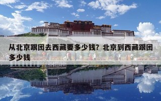 從北京跟團去西藏要多少錢？北京到西藏跟團多少錢