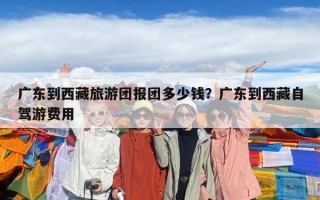 廣東到西藏旅游團報團多少錢？廣東到西藏自駕游費用