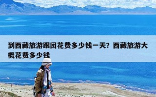 到西藏旅游跟團花費多少錢一天？西藏旅游大概花費多少錢