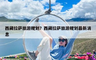 西藏拉薩旅游規劃？西藏拉薩旅游規劃最新消息