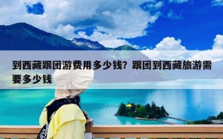到西藏跟團(tuán)游費用多少錢？跟團(tuán)到西藏旅游需要多少錢