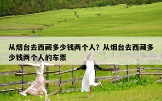 從煙臺去西藏多少錢兩個人？從煙臺去西藏多少錢兩個人的車票