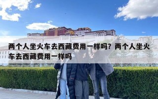 兩個人坐火車去西藏費用一樣嗎？兩個人坐火車去西藏費用一樣嗎