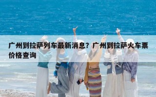 廣州到拉薩列車最新消息？廣州到拉薩火車票價格查詢