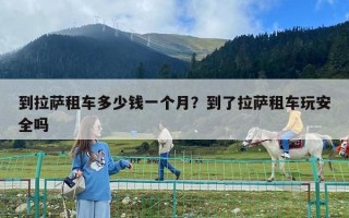 到拉薩租車多少錢一個月？到了拉薩租車玩安全嗎