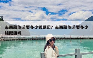 去西藏旅游要多少錢跟團？去西藏旅游要多少錢跟團呢