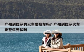 廣州到拉薩的火車要換車嗎？廣州到拉薩火車要簽生死狀嗎