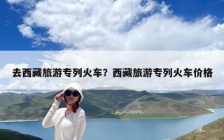 去西藏旅游專列火車？西藏旅游專列火車價格