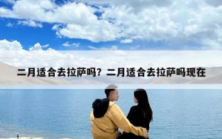 二月適合去拉薩嗎？二月適合去拉薩嗎現在